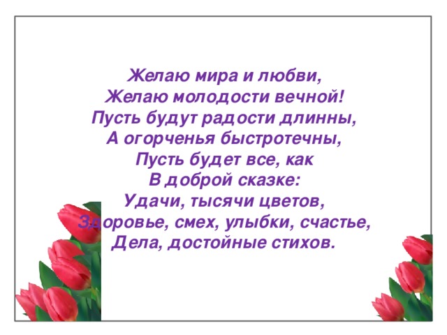 Желаю мира и любви,  Желаю молодости вечной!  Пусть будут радости длинны,  А огорченья быстротечны,  Пусть будет все, как  В доброй сказке:  Удачи, тысячи цветов,  Здоровье, смех, улыбки, счастье,  Дела, достойные стихов.   