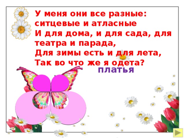У меня они все разные: ситцевые и атласные И для дома, и для сада, для театра и парада, Для зимы есть и для лета, Так во что же я одета? платья 