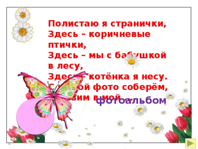 Полистаю я странички, Здесь – коричневые птички, Здесь – мы с бабушкой в лесу, Здесь – котёнка я несу. С мамой фото соберём, Вставим в мой … фотоальбом 