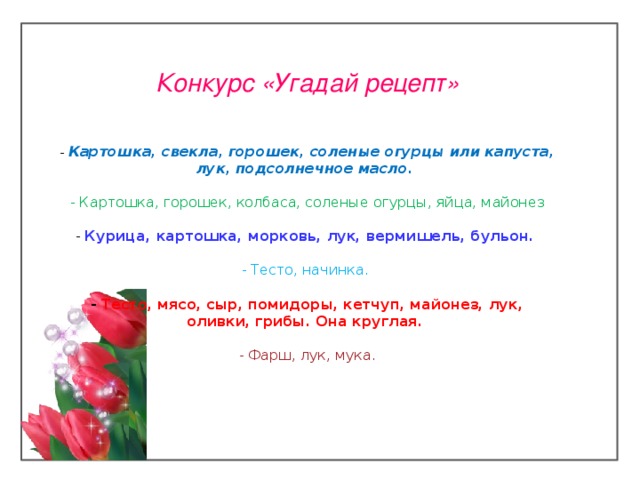 Конкурс «Угадай рецепт»      - Картошка, свекла, горошек, соленые огурцы или капуста, лук, подсолнечное масло.   - Картошка, горошек, колбаса, соленые огурцы, яйца, майонез   - Курица, картошка, морковь, лук, вермишель, бульон.    - Тесто, начинка.    - Тесто, мясо, сыр, помидоры, кетчуп, майонез, лук, оливки, грибы. Она круглая.    -  Фарш, лук, мука.    