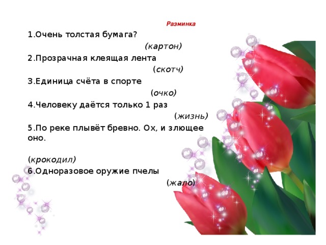   Разминка   1.Очень толстая бумага?  (картон) 2.Прозрачная клеящая лента  ( скотч) 3.Единица счёта в спорте  ( очко) 4.Человеку даётся только 1 раз  ( жизнь) 5.По реке плывёт бревно. Ох, и злющее оно.  ( крокодил) 6.Одноразовое оружие пчелы  ( жало ) 