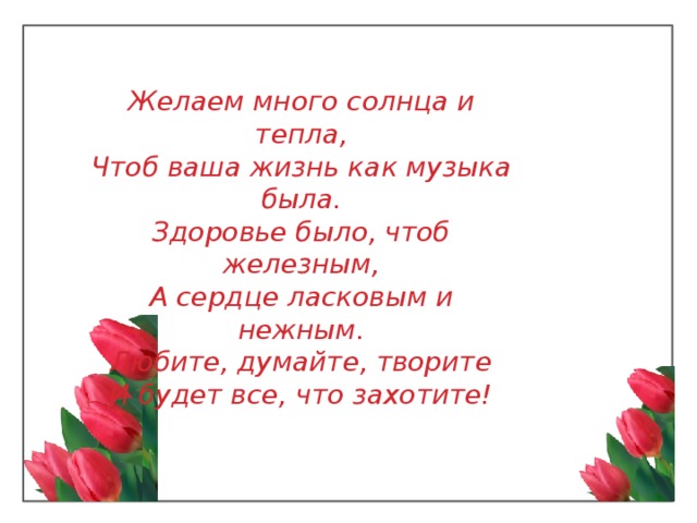 Желаем много солнца и тепла,  Чтоб ваша жизнь как музыка была.  Здоровье было, чтоб железным,  А сердце ласковым и нежным.  Любите, думайте, творите  И будет все, что захотите! 