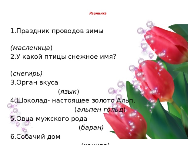  Разминка   1.Праздник проводов зимы  (масленица ) 2.У какой птицы снежное имя?  ( снегирь) 3.Орган вкуса  ( язык ) 4.Шоколад- настоящее золото Альп.  ( альпен гольд ) 5.Овца мужского рода  ( баран) 6.Собачий дом  (конура)    