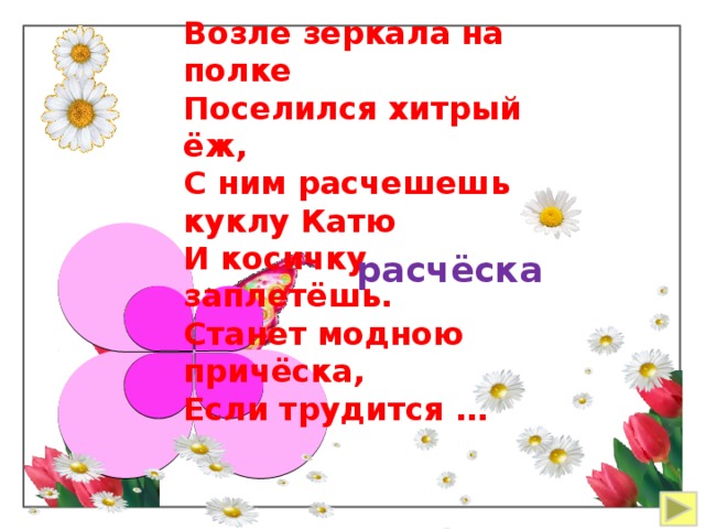 Возле зеркала на полке Поселился хитрый ёж, С ним расчешешь куклу Катю И косичку заплетёшь. Станет модною причёска, Если трудится … расчёска 