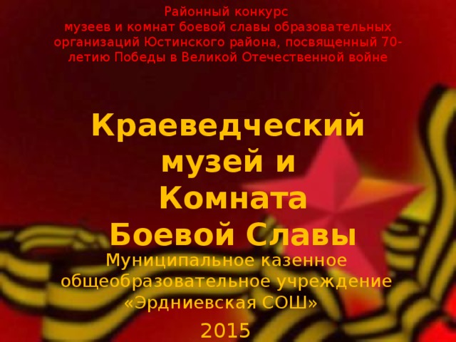      Районный конкурс  музеев и комнат боевой славы образовательных организаций Юстинского района, посвященный 70-летию Победы в Великой Отечественной войне   Краеведческий музей и  Комната  Боевой Славы Муниципальное казенное общеобразовательное учреждение «Эрдниевская СОШ» 2015 