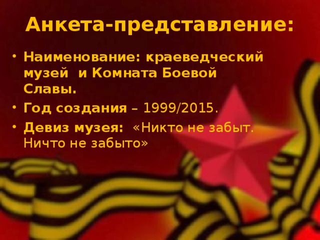  Анкета-представление:    Наименование: краеведческий музей и Комната Боевой Славы. Год создания – 1999/2015. Девиз музея: «Никто не забыт. Ничто не забыто» 