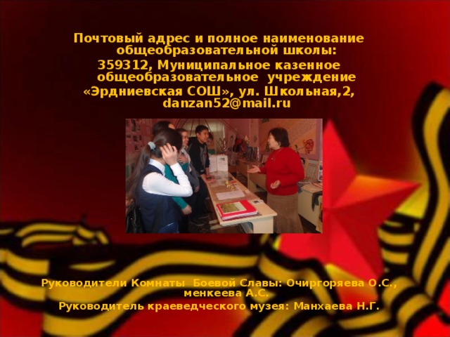 Почтовый адрес и полное наименование общеобразовательной школы: 359312, Муниципальное казенное общеобразовательное учреждение «Эрдниевская СОШ», ул. Школьная,2, danzan52@mail.ru  Руководители Комнаты Боевой Славы: Очиргоряева О.С., менкеева А.С. Руководитель краеведческого музея: Манхаева Н.Г. 