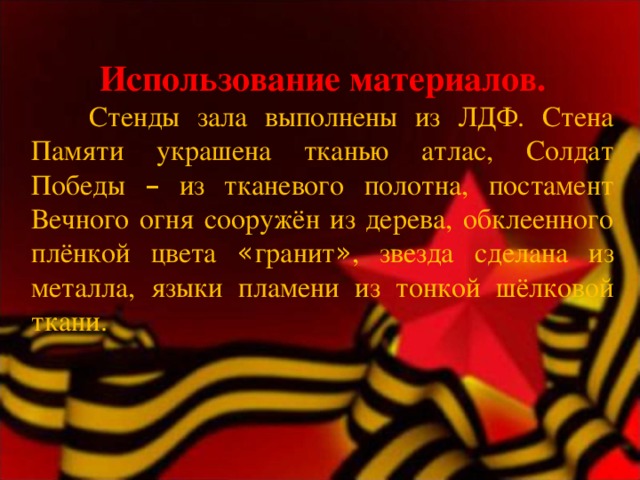 Использование материалов.    Стенды зала выполнены из ЛДФ. Стена Памяти украшена тканью атлас, Солдат Победы – из тканевого полотна, постамент Вечного огня сооружён из дерева, обклеенного плёнкой цвета « гранит » , звезда сделана из металла, языки пламени из тонкой шёлковой ткани. 