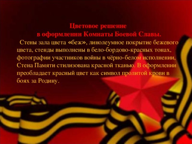 Цветовое решение в оформлении Комнаты Боевой Славы.    Стены зала цвета « беж » , линолеумное покрытие бежевого цвета, стенды выполнены в бело-бордово-красных тонах, фотографии участников войны в чёрно-белом исполнении, Стена Памяти стилизована красной тканью. В оформлении преобладает красный цвет как символ пролитой крови в боях за Родину.   