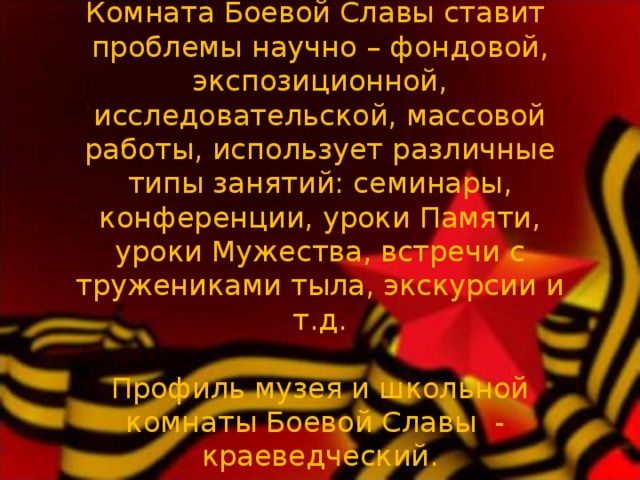   Комната Боевой Славы ставит проблемы научно – фондовой, экспозиционной, исследовательской, массовой работы, использует различные типы занятий: семинары, конференции, уроки Памяти, уроки Мужества, встречи с тружениками тыла, экскурсии и т.д.     Профиль музея и школьной комнаты Боевой Славы - краеведческий.      