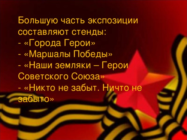 Большую часть экспозиции составляют стенды: - «Города Герои» - «Маршалы Победы» - «Наши земляки – Герои Советского Союза» - «Никто не забыт. Ничто не забыто» 