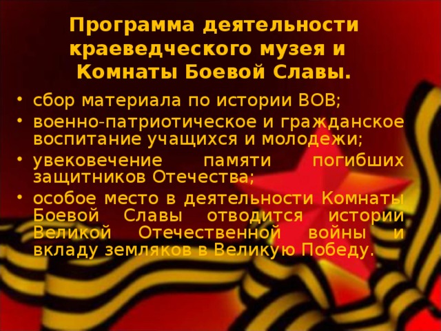  Программа деятельности краеведческого музея и  Комнаты Боевой Славы.   сбор материала по истории ВОВ; военно-патриотическое и гражданское воспитание учащихся и молодежи; увековечение памяти погибших защитников Отечества; особое место в деятельности Комнаты Боевой Славы отводится истории Великой Отечественной войны и вкладу земляков в Великую Победу.  