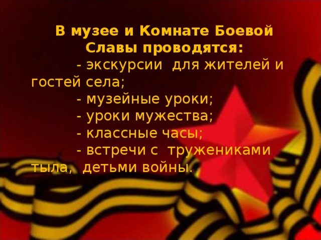 В музее и Комнате Боевой Славы проводятся:  - экскурсии для жителей и гостей села;  - музейные уроки;  - уроки мужества;  - классные часы;  - встречи с тружениками тыла, детьми войны. 