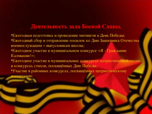 Деятельность зала Боевой Славы.   Ежегодная подготовка и проведение митингов в День Победы; Ежегодный сбор и отправление посылок ко Дню Защитника Отечества военнослужащим – выпускникам школы; Ежегодное участие в муниципальном конкурсе « Я - Гражданин Калмыкии! » ; Ежегодное участие в муниципальных конкурсах патриотической песни и конкурсах стихов, посвящённых Дню Победы; Участие в районных конкурсах, посвящённых патриотическому воспитанию. 