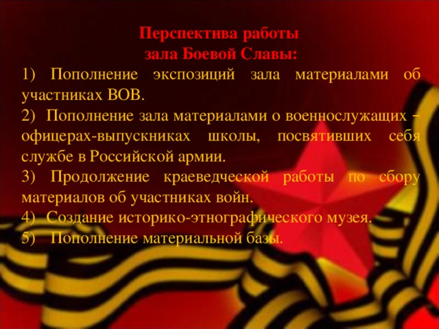 Перспектива работы зала Боевой Славы: 1) Пополнение экспозиций зала материалами об участниках ВОВ. 2)    Пополнение зала материалами о военнослужащих – офицерах-выпускниках школы, посвятивших себя службе в Российской армии. 3)  Продолжение краеведческой работы по сбору материалов об участниках войн. 4)    Создание историко-этнографического музея. 5)    Пополнение материальной базы. 