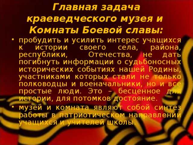  Главная задача краеведческого музея и  Комнаты Боевой славы:   пробудить и усилить интерес учащихся к истории своего села, района, республики, Отечества, не дать погибнуть информации о судьбоносных исторических событиях нашей Родины, участниками которых стали не только полководцы и военачальники, но и все простые люди. Это – бесценное для истории, для потомков достояние. музей и комната являют собой синтез работы в патриотическом направлении учащихся и учителей школы. 