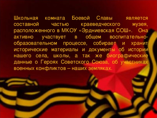 Школьная комната Боевой Славы является составной частью краеведческого музея, расположенного в МКОУ «Эрдниевская СОШ». Она активно участвует в общем воспитательно-образовательном процессе, собирает и хранит исторические материалы и документы об истории нашего села, школы, а так же биографические данные о Героях Советского Союза, об участниках военных конфликтов – наших земляках. 