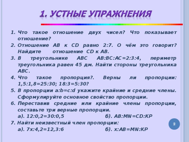 Что такое отношение двух чисел? Что показывает отношение? Отношение АВ к CD равно 2:7. О чём это говорит? Найдите отношение CD к АВ. В треугольнике АВС АВ:ВС:АС=2:3:4, периметр треугольника равен 45 дм. Найти стороны треугольника АВС. Что такое пропорция?. Верны ли пропорции: 1,5:1,8=25:30; 18:3=5:30? В пропорции a:b=c:d укажите крайние и средние члены. Сформулируйте основное свойство пропорции. Переставив средние или крайние члены пропорции, составьте три верные пропорции.  а). 12:0,2=30:0,5    б). AB:MN=CD:KP 7. Найти неизвестный член пропорции:  а). 7х:4,2=12,3:6    б). x : AB=MN:KP   