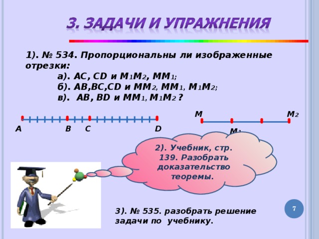 1). № 534. Пропорциональны ли изображенные отрезки:  а). АС, CD и М 1 М 2 , ММ 1;  б). AB,BC,CD и ММ 2, ММ 1, М 1 М 2;  в). AB, BD и ММ 1, М 1 М 2 ? M M 2 А D C B M 1 2). Учебник, стр. 139. Разобрать доказательство теоремы. 5 3). № 535. разобрать решение задачи по учебнику. 