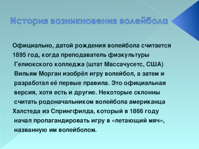 Официально, датой рождения волейбола считается 1895 год, когда преподаватель физкультуры  Гелиокского колледжа (штат Массачусетс, США)  Вильям Морган изобрёл игру волейбол, а затем и  разработал её первые правила. Это официальная  версия, хотя есть и другие. Некоторые склонны  считать родоначальником волейбола американца Халстеда из Спрингфилда, который в 1866 году  начал пропагандировать игру в «летающий мяч»,  названную им волейболом.  