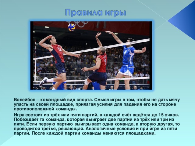 Волейбол – командный вид спорта. Смысл игры в том, чтобы не дать мячу упасть на своей площадке, прилагая усилия для падения его на стороне противоположной команды. Игра состоит из трёх или пяти партий, в каждой счёт ведётся до 15 очков. Побеждает та команда, которая выиграет две партии из трёх или три из пяти. Если первую партию выигрывает одна команда, а вторую другая, то проводится третья, решающая. Аналогичные условия и при игре из пяти партий. После каждой партии команды меняются площадками.  