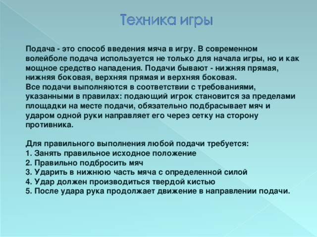 Подача - это способ введения мяча в игру. В современном волейболе подача используется не только для начала игры, но и как мощное средство нападения. Подачи бывают - нижняя прямая, нижняя боковая, верхняя прямая и верхняя боковая.  Все подачи выполняются в соответствии с требованиями, указанными в правилах: подающий игрок становится за пределами площадки на месте подачи, обязательно подбрасывает мяч и ударом одной руки направляет его через сетку на сторону противника.  Для правильного выполнения любой подачи требуется:  1. Занять правильное исходное положение  2. Правильно подбросить мяч  3. Ударить в нижнюю часть мяча с определенной силой  4. Удар должен производиться твердой кистью 5. После удара рука продолжает движение в направлении подачи.  