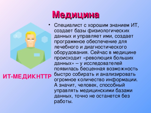 Медицина Специалист с хорошим знанием ИТ, создает базы физиологических данных и управляет ими, создает программное обеспечение для лечебного и диагностического оборудования. Сейчас в медицине происходит «революция больших данных» – у исследователей появилась бесценная возможность быстро собирать и анализировать огромное количество информации. А значит, человек, способный управлять медицинскими базами данных, точно не останется без работы. ИТ-МЕДИКHTTP  