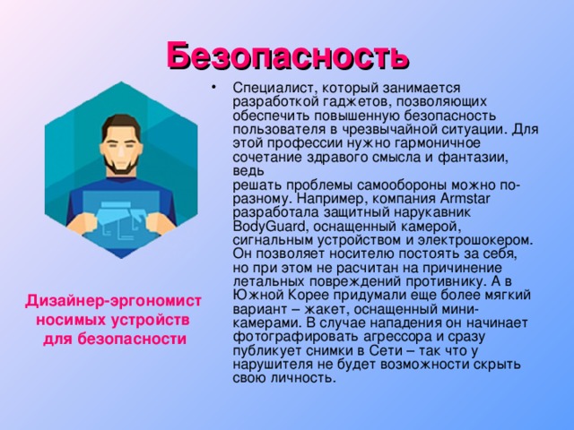 Безопасность Специалист, который занимается разработкой гаджетов, позволяющих обеспечить повышенную безопасность пользователя в чрезвычайной ситуации. Для этой профессии нужно гармоничное сочетание здравого смысла и фантазии, ведь  решать проблемы самообороны можно по-разному. Например, компания Armstar разработала защитный нарукавник BodyGuard, оснащенный камерой, сигнальным устройством и электрошокером. Он позволяет носителю постоять за себя,  но при этом не расчитан на причинение летальных повреждений противнику. А в Южной Корее придумали еще более мягкий вариант – жакет, оснащенный мини-камерами. В случае нападения он начинает фотографировать агрессора и сразу  публикует снимки в Сети – так что у нарушителя не будет возможности скрыть свою личность. Дизайнер-эргономист носимых устройств для безопасности 