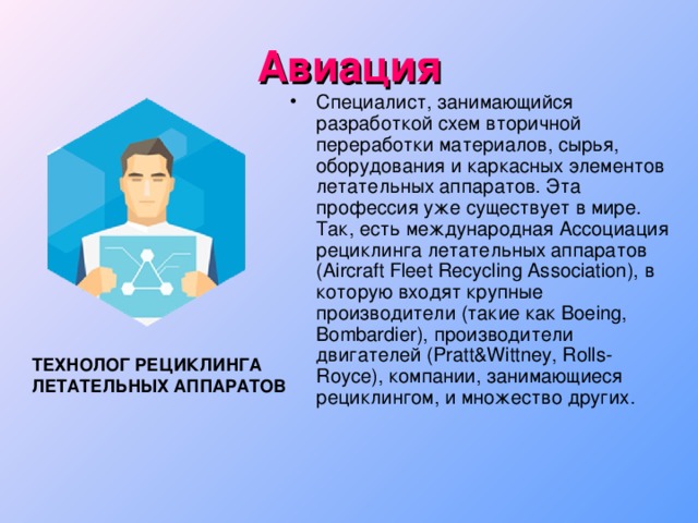 Авиация Специалист, занимающийся разработкой схем вторичной переработки материалов, сырья, оборудования и каркасных элементов летательных аппаратов. Эта профессия уже существует в мире. Так, есть международная Ассоциация рециклинга летательных аппаратов (Aircraft Fleet Recycling Association), в которую входят крупные производители (такие как Boeing, Bombardier), производители двигателей (Pratt&Wittney, Rolls-Royce), компании, занимающиеся рециклингом, и множество других. ТЕХНОЛОГ РЕЦИКЛИНГА ЛЕТАТЕЛЬНЫХ АППАРАТОВ  