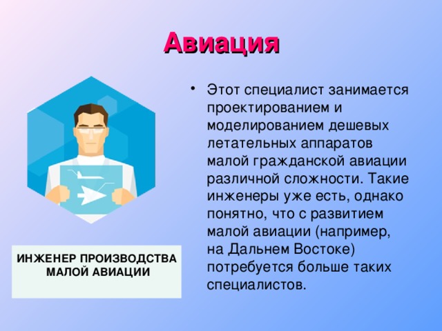 Авиация Этот специалист занимается проектированием и моделированием дешевых летательных аппаратов малой гражданской авиации различной сложности. Такие инженеры уже есть, однако понятно, что с развитием малой авиации (например,  на Дальнем Востоке) потребуется больше таких специалистов. ИНЖЕНЕР ПРОИЗВОДСТВА  МАЛОЙ АВИАЦИИ  