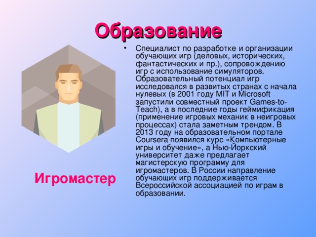 Образование Специалист по разработке и организации обучающих игр (деловых, исторических, фантастических и пр.), сопровождению игр с использование симуляторов. Образовательный потенциал игр исследовался в развитых странах с начала нулевых (в 2001 году MIT и Microsoft запустили совместный проект Games-to-Teach), а в последние годы геймификация (применение игровых механик в неигровых процессах) стала заметным трендом. В 2013 году на образовательном портале Coursera появился курс «Компьютерные игры и обучение», а Нью-Йоркский университет даже предлагает магистерскую программу для игромастеров. В России направление обучающих игр поддерживается Всероссийской ассоциацией по играм в образовании. Игромастер 