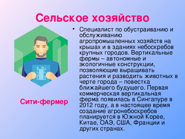 Сельское хозяйство Специалист по обустраиванию и обслуживанию агропромышленных хозяйств на крышах и в зданиях небоскребов крупных городов. Вертикальные фермы – автономные и экологичные конструкции, позволяющие выращивать растения и разводить животных в черте города – повестка ближайшего будущего. Первая коммерческая вертикальная ферма появилась в Сингапуре в 2012 году, а в настоящее время создание агронебоскребов планируется в Южной Корее, Китае, ОАЭ, США, Франции и других странах. Сити-фермер 