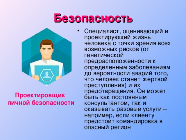 Безопасность Специалист, оценивающий и проектирующий жизнь человека с точки зрения всех возможных рисков (от генетической предрасположенности к определенным заболеваниям до вероятности аварий того, что человек станет жертвой преступления) и их предотвращения. Он может быть как постоянным консультантом, так и оказывать разовые услуги – например, если клиенту предстоит командировка в опасный регион Проектировщик личной безопасности 