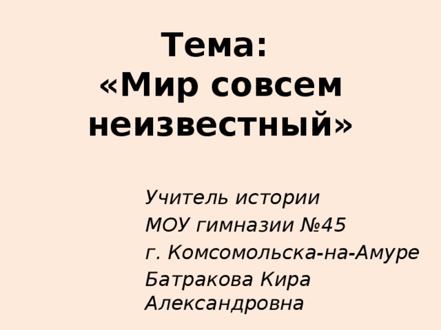 Тема:  «Мир совсем неизвестный» Учитель истории МОУ гимназии №45 г. Комсомольска-на-Амуре Батракова Кира Александровна 
