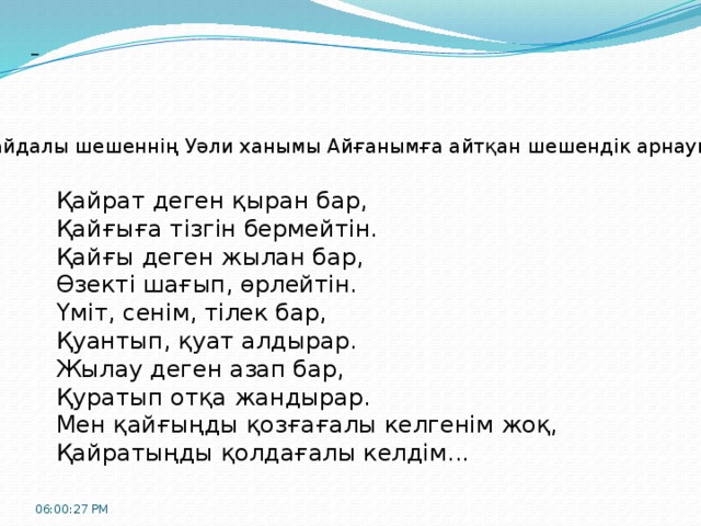  Байдалы шешеннің Уәли ханымы Айғанымға айтқан шешендік арнауы: Қайрат деген қыран бар, Қайғыға тізгін бермейтін. Қайғы деген жылан бар, Өзекті шағып, өрлейтін. Үміт, сенім, тілек бар, Қуантып, қуат алдырар. Жылау деген азап бар, Қуратып отқа жандырар. Мен қайғыңды қозғағалы келгенім жоқ, Қайратыңды қолдағалы келдім... 06:00:32 PM 