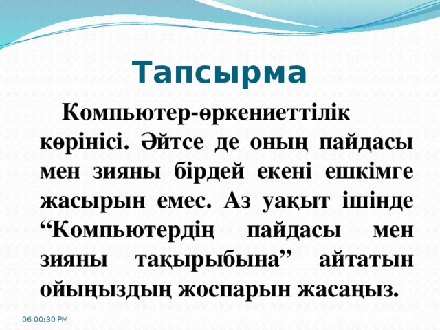 Тапсырма   Компьютер-өркениеттілік көрінісі. Әйтсе де оның пайдасы мен зияны бірдей екені ешкімге жасырын емес. Аз уақыт ішінде “Компьютердің пайдасы мен зияны тақырыбына” айтатын ойыңыздың жоспарын жасаңыз. 06:00:32 PM 