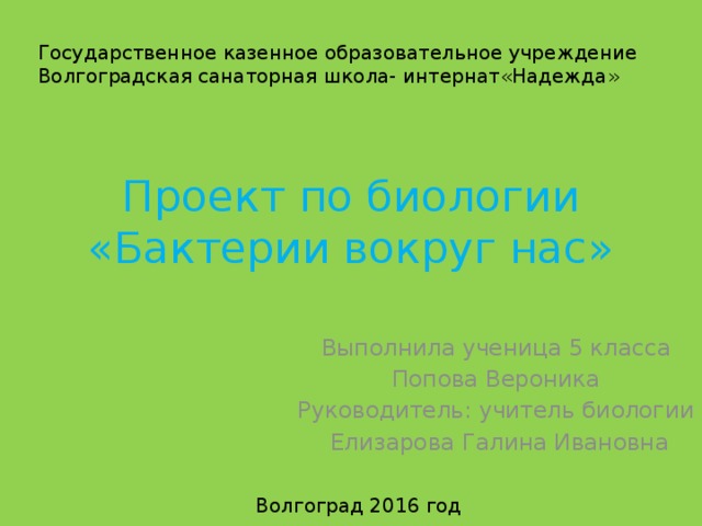 Государственное казенное образовательное учреждение Волгоградская санаторная школа- интернат«Надежда» Проект по биологии  «Бактерии вокруг нас» Выполнила ученица 5 класса Попова Вероника Руководитель: учитель биологии  Елизарова Галина Ивановна Волгоград 2016 год 