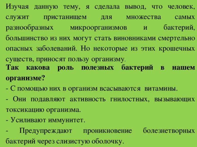 Изучая данную тему, я сделала вывод, что человек, служит пристанищем для множества самых разнообразных микроорганизмов и бактерий, большинство из них могут стать виновниками смертельно опасных заболеваний. Но некоторые из этих крошечных существ, приносят пользу организму . Так какова роль полезных бактерий в нашем организме? - С помощью них в организм всасываются витамины. - Они подавляют активность гнилостных, вызывающих токсикацию организма. - Усиливают иммунитет. - Предупреждают проникновение болезнетворных бактерий через слизистую оболочку. 