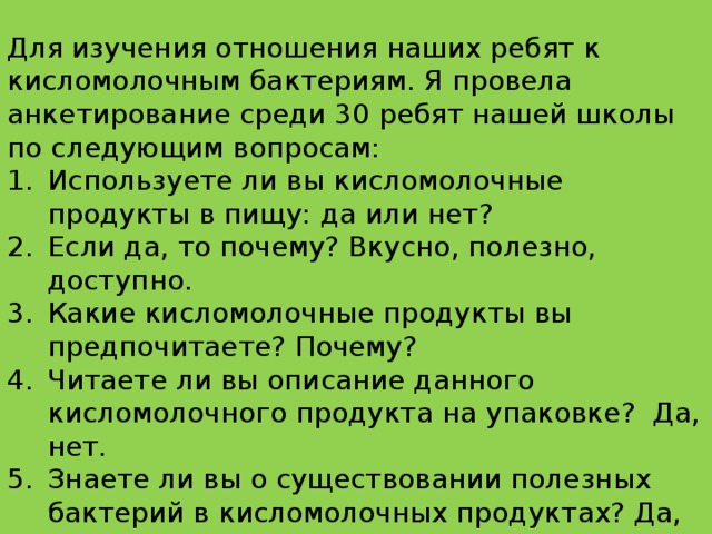 Для изучения отношения наших ребят к кисломолочным бактериям. Я провела анкетирование среди 30 ребят нашей школы по следующим вопросам: Используете ли вы кисломолочные продукты в пищу: да или нет? Если да, то почему? Вкусно, полезно, доступно. Какие кисломолочные продукты вы предпочитаете? Почему? Читаете ли вы описание данного кисломолочного продукта на упаковке? Да, нет. Знаете ли вы о существовании полезных бактерий в кисломолочных продуктах? Да, нет.  Опрошено 30 человек. 