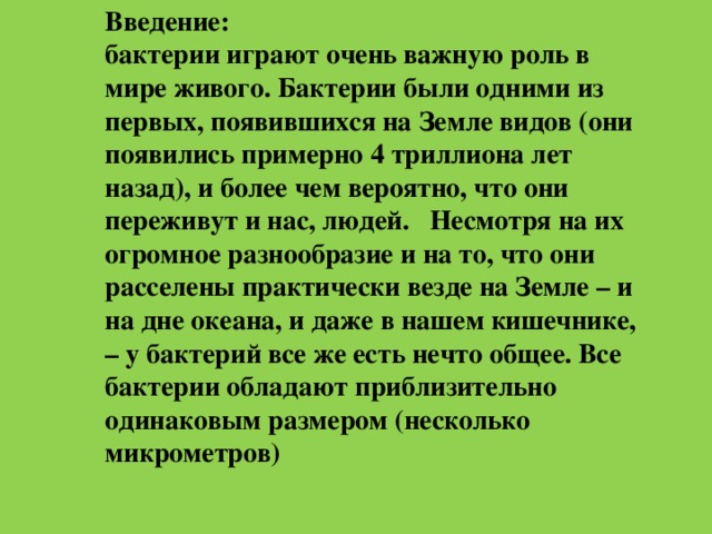 Введение:  бактерии играют очень важную роль в мире живого. Бактерии были одними из первых, появившихся на Земле видов (они появились примерно 4 триллиона лет назад), и более чем вероятно, что они переживут и нас, людей. Несмотря на их огромное разнообразие и на то, что они расселены практически везде на Земле – и на дне океана, и даже в нашем кишечнике, – у бактерий все же есть нечто общее. Все бактерии обладают приблизительно одинаковым размером (несколько микрометров)    