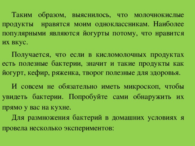 Таким образом, выяснилось, что молочнокислые продукты нравятся моим одноклассникам. Наиболее популярными являются йогурты потому, что нравится их вкус. Получается, что если в кисломолочных продуктах есть полезные бактерии, значит и такие продукты как йогурт, кефир, ряженка, творог полезные для здоровья. И совсем не обязательно иметь микроскоп, чтобы увидеть бактерии. Попробуйте сами обнаружить их прямо у вас на кухне.  Для размножения бактерий в домашних условиях я провела несколько экспериментов: 