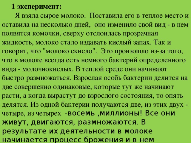 1 эксперимент:  Я взяла сырое молоко. Поставила его в теплое место и оставила на несколько дней, оно изменило свой вид - в нем появятся комочки, сверху отслоилась прозрачная жидкость, молоко стало издавать кислый запах. Так и говорят, что 