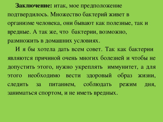 Заключение: итак, мое предположение подтвердилось. Множество бактерий живет в организме человека, они бывают как полезные, так и вредные. А так же, что бактерии, возможно, размножить в домашних условиях. И я бы хотела дать всем совет. Так как бактерии являются причиной очень многих болезней и чтобы не допустить этого, нужно укреплять иммунитет, а для этого необходимо вести здоровый образ жизни, следить за питанием, соблюдать режим дня, заниматься спортом, и не иметь вредных .   