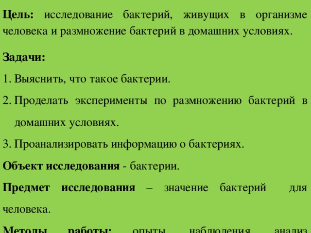 Цель: исследование бактерий, живущих в организме человека и размножение бактерий в домашних условиях. Задачи: Выяснить, что такое бактерии. Проделать эксперименты по размножению бактерий в домашних условиях. Проанализировать информацию о бактериях. Объект исследования - бактерии. Предмет исследования – значение бактерий для человека. Методы работы: опыты, наблюдения, анализ соответствующей литературы. Актуальность: мир бактерий - часть нашей жизни.  
