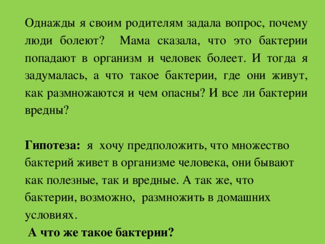 Однажды я своим родителям задала вопрос, почему люди болеют? Мама сказала, что это бактерии попадают в организм и человек болеет. И тогда я задумалась, а что такое бактерии, где они живут, как размножаются и чем опасны? И все ли бактерии вредны? Гипотеза: я хочу предположить, что множество бактерий живет в организме человека, они бывают как полезные, так и вредные. А так же, что бактерии, возможно, размножить в домашних условиях.   А что же такое бактерии? 