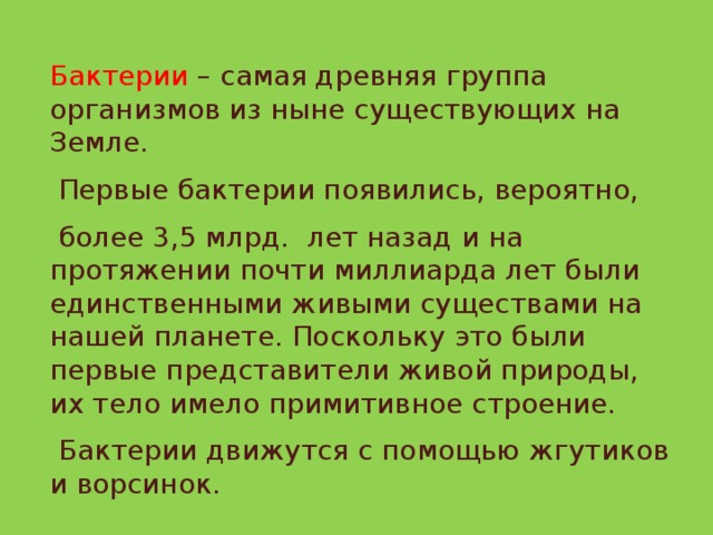 Бактерии – самая древняя группа организмов из ныне существующих на Земле.  Первые бактерии появились, вероятно,  более 3,5 млрд. лет назад и на протяжении почти миллиарда лет были единственными живыми существами на нашей планете. Поскольку это были первые представители живой природы, их тело имело примитивное строение.  Бактерии движутся с помощью жгутиков и ворсинок.  