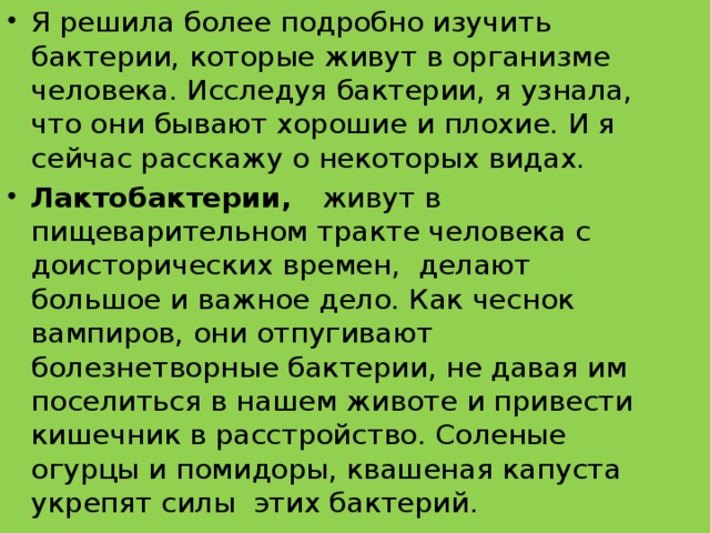 Я решила более подробно изучить бактерии, которые живут в организме человека. Исследуя бактерии, я узнала, что они бывают хорошие и плохие. И я сейчас расскажу о некоторых видах. Лактобактерии, живут в пищеварительном тракте человека с доисторических времен,  делают большое и важное дело. Как чеснок вампиров, они отпугивают болезнетворные бактерии, не давая им поселиться в нашем животе и привести кишечник в расстройство. Соленые огурцы и помидоры, квашеная капуста укрепят силы этих бактерий. 