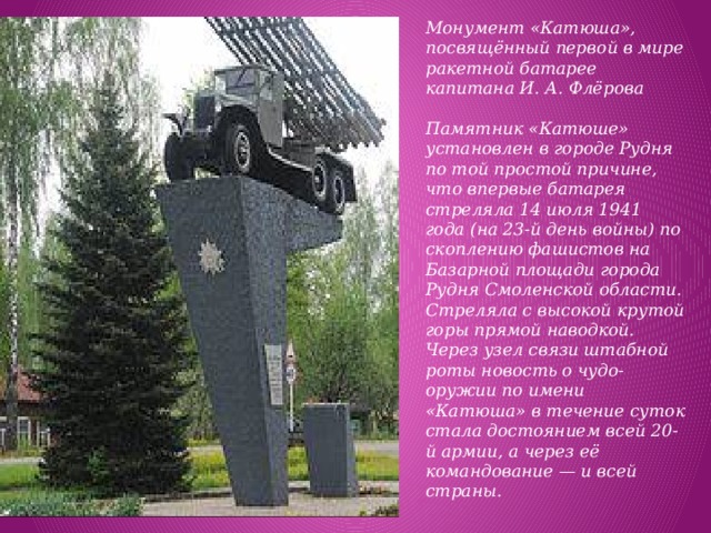 Монумент «Катюша», посвящённый первой в мире ракетной батарее капитана И. А. Флёрова   Памятник «Катюше» установлен в городе Рудня по той простой причине, что впервые батарея стреляла 14 июля 1941 года (на 23-й день войны) по скоплению фашистов на Базарной площади города Рудня Смоленской области. Стреляла с высокой крутой горы прямой наводкой. Через узел связи штабной роты новость о чудо-оружии по имени «Катюша» в течение суток стала достоянием всей 20-й армии, а через её командование — и всей страны. 