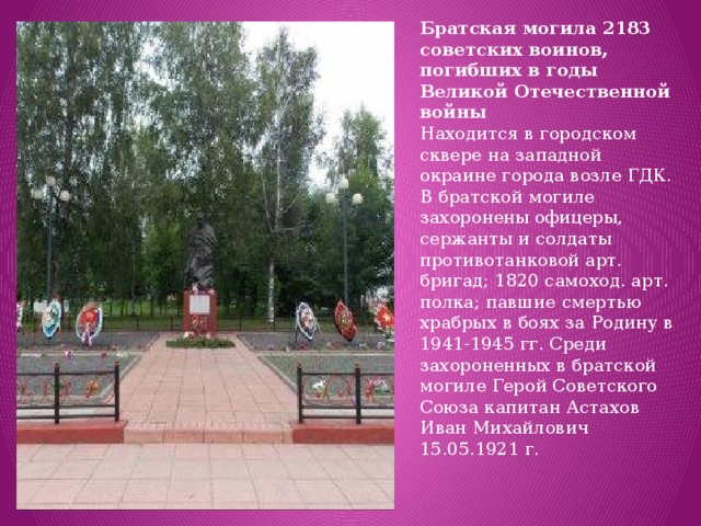 Братская могила 2183 советских воинов, погибших в годы Великой Отечественной войны Находится в городском сквере на западной окраине города возле ГДК. В братской могиле захоронены офицеры, сержанты и солдаты противотанковой арт. бригад; 1820 самоход. арт. полка; павшие смертью храбрых в боях за Родину в 1941-1945 гг. Среди захороненных в братской могиле Герой Советского Союза капитан Астахов Иван Михайлович 15.05.1921 г. 