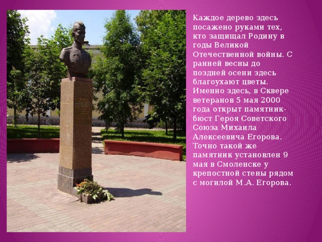 Каждое дерево здесь посажено руками тех, кто защищал Родину в годы Великой Отечественной войны. С ранней весны до поздней осени здесь благоухают цветы.  Именно здесь, в Сквере ветеранов 5 мая 2000 года открыт памятник-бюст Героя Советского Союза Михаила Алексеевича Егорова. Точно такой же памятник установлен 9 мая в Смоленске у крепостной стены рядом с могилой М.А. Егорова. 